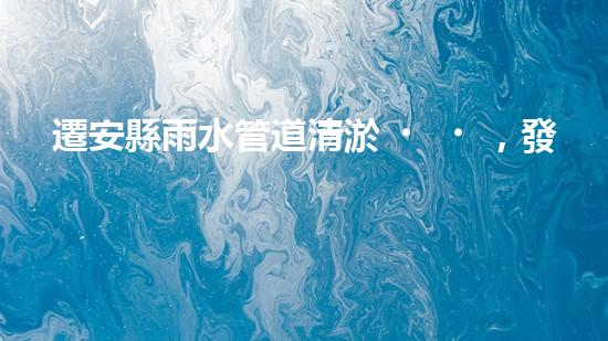 遷安縣雨水管道清淤，發(fā)現(xiàn)驚人秘密！